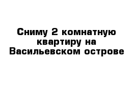 Сниму 2 комнатную квартиру на Васильевском острове